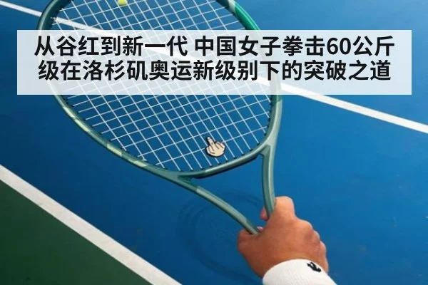 从谷红到新一代 中国女子拳击60公斤级在洛杉矶奥运新级别下的突破之道