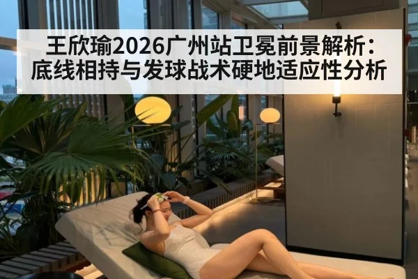 王欣瑜2026广州站卫冕前景解析:底线相持与发球战术硬地适应性分析