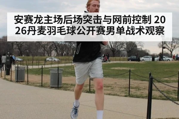 安赛龙主场后场突击与网前控制 2026丹麦羽毛球公开赛男单战术观察